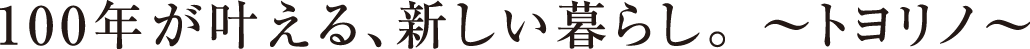 100年が叶える、新しい暮らし。 ~トヨリノ~